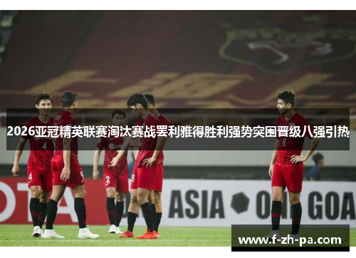 2026亚冠精英联赛淘汰赛战罢利雅得胜利强势突围晋级八强引热 2026亚冠精英联赛淘汰赛战罢利雅得胜利强势突围晋级八强引热