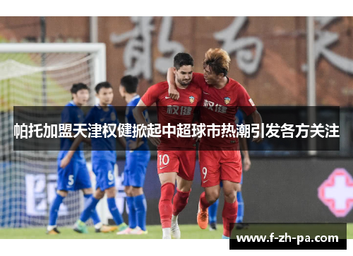 帕托加盟天津权健掀起中超球市热潮引发各方关注