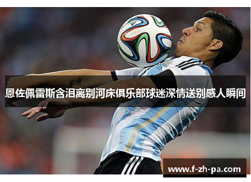 恩佐佩雷斯含泪离别河床俱乐部球迷深情送别感人瞬间 恩佐佩雷斯含泪离别河床俱乐部球迷深情送别感人瞬间