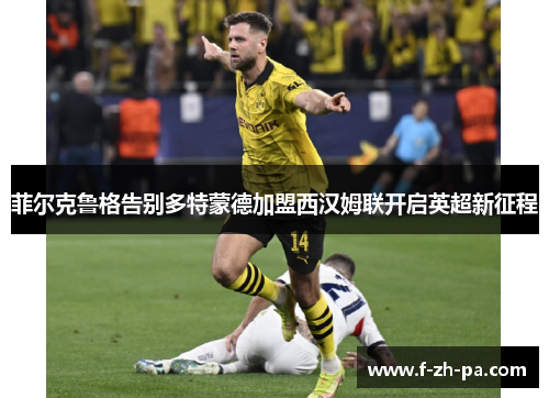 菲尔克鲁格告别多特蒙德加盟西汉姆联开启英超新征程 菲尔克鲁格告别多特蒙德加盟西汉姆联开启英超新征程