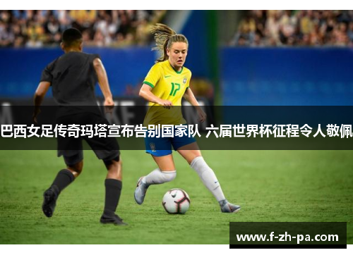 巴西女足传奇玛塔宣布告别国家队 六届世界杯征程令人敬佩