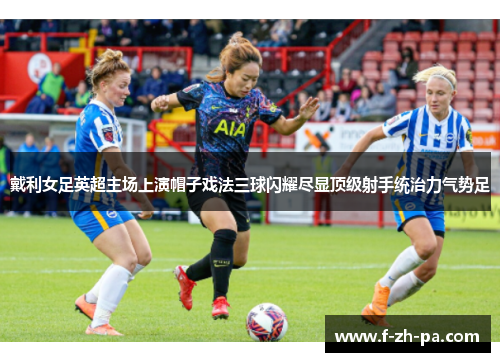戴利女足英超主场上演帽子戏法三球闪耀尽显顶级射手统治力气势足