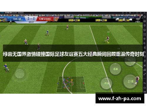 绿茵无国界激情碰撞国际足球友谊赛五大经典瞬间回顾重温传奇时刻 绿茵无国界激情碰撞国际足球友谊赛五大经典瞬间回顾重温传奇时刻