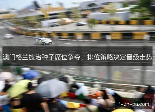 澳门格兰披治种子席位争夺，排位策略决定晋级走势