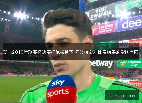 凯帕2019年联赛杯决赛拒绝被换下 同类抗命对比赛结果的影响有限